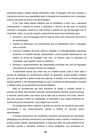 estudante chega à unidade escolar dominando a fala. A linguagem oral será, portanto, o
instrumento primeiro que possibilitará tanto a interação dos educadores com o estudante,
quanto o processo de ensino e de aprendizagem.
       É por meio desta relação dialógica que se estabelece a priori, que o estudante
compreenderá o sistema da escrita e estenderá o domínio da fala para os diversos
contextos e situações, inclusive os mais formais e públicos de uso da linguagem oral. É
importante, então, no que diz respeito a esse domínio desenvolver atividades para:
      favorecer o uso da linguagem oral em sala de aula como mecanismo de ensino e
       de aprendizagem;
      explorar as diferenças e as semelhanças que se estabelecem entre a linguagem
       oral e a escrita;
      valorizar e trabalhar de forma efetiva a variação e a heterogeneidade linguísticas
       existentes no contexto escolar, apresentando a norma padrão relacionada ao uso
       público ou formal da linguagem oral, sem, no entanto, calar ou desprezar as
       variedades, quer regional, social, ou estilística;
      favorecer o desenvolvimento das capacidades envolvidas nos usos da linguagem
       oral próprios de situações formais e/ou públicas.
       A diversidade textual que existe fora da unidade escolar pode e deve estar a
serviço da ampliação do conhecimento letrado do estudante, porque também colabora
para que ele aprenda a grafia correta das palavras. O trabalho com os diversos gêneros
textuais garante a não descaracterização do que é conteúdo da alfabetização e favorece
a reflexão sobre as características da escrita alfabética.
       Está se considerando que todo estudante ao chegar à unidade escolar é
produtor de textos. Num primeiro momento, escreve fazendo rabiscos. Quando começa
a escrever usando letras, isso indica que já sabe que se escreve com sinais, mesmo
que não conheça a ordem ou significação. O importante é que nessas tentativas de
escrita ele procura representar o que imagina ser a escrita.
       Os professores devem registrar e guardar as escritas do estudante para poder
acompanhar     o   seu     desenvolvimento    criando   a    história   do   percurso dessa
aprendizagem.
       É preciso proporcionar aos estudantes momentos permanentes de intervenção
pedagógica que permitam desenvolver suas hipóteses sobre a escrita e incentivá-los a
produzir textos usando, espontaneamente, a língua que sabe. Se esse trabalho só for
permitido quando o estudante conhecer a forma ortográfica, isso acarretará um

                                             89
 