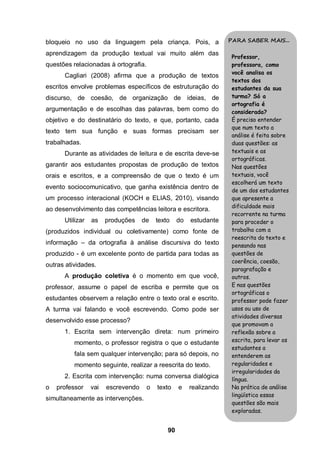 bloqueio no uso da linguagem pela criança. Pois, a                   PARA SABER MAIS...

aprendizagem da produção textual vai muito além das
                                                                      Professor,
questões relacionadas à ortografia.                                   professora, como
                                                                      você analisa os
      Cagliari (2008) afirma que a produção de textos
                                                                      textos dos
escritos envolve problemas específicos de estruturação do             estudantes da sua
discurso, de coesão, de organização de ideias, de                     turma? Só a
                                                                      ortografia é
argumentação e de escolhas das palavras, bem como do                  considerada?
objetivo e do destinatário do texto, e que, portanto, cada            É preciso entender
                                                                      que num texto a
texto tem sua função e suas formas precisam ser
                                                                      análise é feita sobre
trabalhadas.                                                          duas questões: as
      Durante as atividades de leitura e de escrita deve-se           textuais e as
                                                                      ortográficas.
garantir aos estudantes propostas de produção de textos               Nas questões
orais e escritos, e a compreensão de que o texto é um                 textuais, você
                                                                      escolherá um texto
evento sociocomunicativo, que ganha existência dentro de
                                                                      de um dos estudantes
um processo interacional (KOCH e ELIAS, 2010), visando                que apresente a
                                                                      dificuldade mais
ao desenvolvimento das competências leitora e escritora.
                                                                      recorrente na turma
      Utilizar   as    produções    de    texto    do   estudante     para proceder o
(produzidos individual ou coletivamente) como fonte de                trabalho com a
                                                                      reescrita do texto e
informação – da ortografia à análise discursiva do texto              pensando nas
produzido - é um excelente ponto de partida para todas as             questões de
                                                                      coerência, coesão,
outras atividades.
                                                                      paragrafação e
      A produção coletiva é o momento em que você,                    outros.
professor, assume o papel de escriba e permite que os                 E nas questões
                                                                      ortográficas o
estudantes observem a relação entre o texto oral e escrito.           professor pode fazer
A turma vai falando e você escrevendo. Como pode ser                  usos ou uso de
                                                                      atividades diversas
desenvolvido esse processo?
                                                                      que promovam a
      1. Escrita sem intervenção direta: num primeiro                 reflexão sobre a
          momento, o professor registra o que o estudante             escrita, para levar os
                                                                      estudantes a
          fala sem qualquer intervenção; para só depois, no           entenderem as
          momento seguinte, realizar a reescrita do texto.            regularidades e
                                                                      irregularidades da
      2. Escrita com intervenção: numa conversa dialógica             língua.
o   professor    vai   escrevendo     o   texto    e    realizando    Na prática de análise
                                                                      lingüística essas
simultaneamente as intervenções.
                                                                      questões são mais
                                                                      exploradas.


                                              90
 