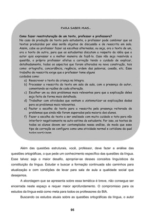 PARA SABER MAIS...


     Como fazer reestruturação de um texto, professor e professora?
     No caso de produção de texto pelo estudante, o professor pode combinar que os
     textos produzidos por eles serão objetos de discussão e de reescrita em sala.
     Assim, cabe ao professor fazer as escolhas alternadas, ou seja, ora o texto de um,
     ora o texto de outro, para que os estudantes discutam a respeito da idéia que o
     autor quis expressar e a melhor maneira de fazê-lo. Caso não seja resolvida a
     questão, o próprio professor efetua a correção tendo o cuidado de explicar,
     detalhadamente, todos os aspectos que foram alterados na nova construção, tais
     como: ortografia, concordância, regência, ordem das palavras, coesão, etc. Esse
     trabalho de reescrita exige que o professor tome alguns
     cuidados como:
         a) Reescrever o texto da criança na íntegra.
         b) Processar a reescrita do texto em sala de aula, com a presença do autor,
            comentando as razões de cada alteração.
         c) Escolher um ou dois problemas mais relevantes para que a explicação deles
            seja feita de forma mais detalhada.
         d) Trabalhar com atividades que venham a sistematizar as explicações dadas
            para os problemas mais relevantes.
         e) Pautar a escolha do texto para a reescrita pela presença reiterada de
            problemas que ainda não foram superados pela maioria dos alunos.
         f) Fazer a escolha do texto a ser analisado com muito cuidado e tato para não
            interferir negativamente na auto-estima do estudante. Por isso, os textos de
            todos os alunos devem ser contemplados nessa análise, de modo que esse
            tipo de correção se configure como uma atividade normal e cotidiana da qual
            todos participam.




      Além das questões estruturais, você, professor, deve fazer a análise das
questões ortográficas, o que pede um conhecimento específico das questões da língua.
Esse talvez seja o maior desafio, apropriar-se desses conceitos linguísticos da
constituição da língua. Estudar e buscar a formação continuada são caminhos para
atualização e com condições de levar para sala de aula a qualidade social que
desejamos.
      A abordagem que se apresenta sobre essa temática é breve, não consegue ser
encerrada neste espaço e requer maior aprofundamento. O compromisso para os
estudos da língua está como meta para todos os professores do BIA.
      Buscando os estudos atuais sobre as questões ortográficas da língua, o autor



                                          95
 