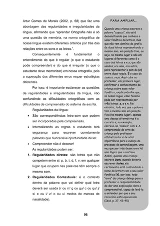 Artur Gomes de Morais (2002, p. 68) que faz uma                PARA AMPLIAR...

abordagem das regularidades e irregularidades da
                                                           Quando uma criança escreve a
língua, afirmando que “aprender Ortografia não é só        palavra “cazaco”, ela está
                                                           demonstrando que conhece o
uma questão de memória, na norma ortográfica de
                                                           valor fonético da letra z, mas
nossa língua existem diferentes critérios por trás das     que não tem domínio da grafia
                                                           de duas letras representando o
relações entre os sons e as letras.”.
                                                           mesmo som, em posição fixa, ou
       Consequentemente        é        fundamental   o    seja, no mesmo lugar e não em
                                                           lugares diferentes como é o
entendimento do que é regular (o que o estudante
                                                           caso das letras s e z, que são
pode compreender) e do que é irregular (o que o            usadas, ora uma, ora outra,
estudante deve memorizar) em nossa ortografia, pois        para representar o som de [z]
                                                           entre duas vogais. É o caso de
a superação dos diferentes erros requer estratégias        casaco, reza. Aqui cabe ao
diferentes.                                                professor, em primeiro lugar,
                                                           confirmar o conhecimento da
       Por isso, é importante esclarecer as questões       criança sobre esse valor
de regularidades e irregularidades da língua, não          fonético, explicando-lhe que,
                                                           na nossa língua, esse fonema
confundindo as dificuldades ortográficas com as            pode ser representado por
dificuldades de compreensão do sistema de escrita.         três letras: z, s e x. No
                                                           entanto, toda vez que a palavra
       Regularidades da língua:                            tem o mesmo som em posição
      São correspondências letra-som que podem            fixa (no mesmo lugar), apenas
                                                           uma dessas alternativas é a
       ser incorporadas pela compreensão.                  correta e, no exemplo,
      Internalizando as regras o estudante terá           escreve-se “casaco” com s. A
                                                           compreensão do erro da
       segurança      para   escrever       corretamente   criança pelo professor
       palavras que nunca teve oportunidade de ler.        alfabetizador é de vital
                                                           importância para o avanço do
      Compreender não é decorar!                          processo de aprendizagem, uma
       As regularidades podem ser:                         vez que por trás desse erro há
                                                           uma lógica que o norteou.
   1. Regularidades diretas: são letras que não            Assim, quando uma criança
       competem entre si: p, b, t, d, f, v; em qualquer    escreve batu, quando deveria
                                                           escrever bateu, ela
       lugar que ocupem nas palavras têm sempre o          certamente está confundindo o
       mesmo som.                                          nome da letra t com o seu valor
                                                           fonético [t], por isso, todo
   2. Regularidades Contextuais: é o contexto              “erro” da criança delega para o
       dentro da palavra que vai definir qual letra        professor a responsabilidade
                                                           de dar uma explicação clara e
       deverá ser usada (r ou rr/ g ou gu/ c ou qu/ j/     compreensível, capaz de levá-la
       s/ e ou i/ z/ o ou u/ modos de marcas de            a entender por que o seu
                                                           raciocínio está equivocado.
       nasalidade).                                        (Ibid, p. 37, 43-45)




                                              96
 