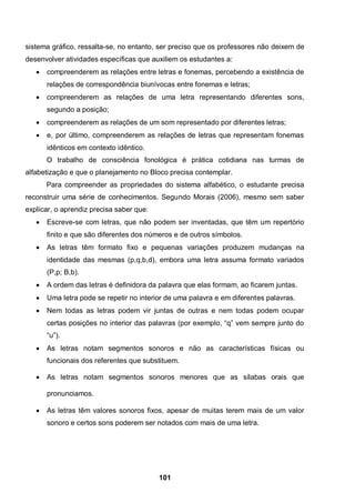 sistema gráfico, ressalta-se, no entanto, ser preciso que os professores não deixem de
desenvolver atividades específicas que auxiliem os estudantes a:
      compreenderem as relações entre letras e fonemas, percebendo a existência de
       relações de correspondência biunívocas entre fonemas e letras;
      compreenderem as relações de uma letra representando diferentes sons,
       segundo a posição;
      compreenderem as relações de um som representado por diferentes letras;
      e, por último, compreenderem as relações de letras que representam fonemas
       idênticos em contexto idêntico.
       O trabalho de consciência fonológica é prática cotidiana nas turmas de
alfabetização e que o planejamento no Bloco precisa contemplar.
       Para compreender as propriedades do sistema alfabético, o estudante precisa
reconstruir uma série de conhecimentos. Segundo Morais (2006), mesmo sem saber
explicar, o aprendiz precisa saber que:
      Escreve-se com letras, que não podem ser inventadas, que têm um repertório
       finito e que são diferentes dos números e de outros símbolos.
      As letras têm formato fixo e pequenas variações produzem mudanças na
       identidade das mesmas (p,q,b,d), embora uma letra assuma formato variados
       (P,p; B,b).
      A ordem das letras é definidora da palavra que elas formam, ao ficarem juntas.
      Uma letra pode se repetir no interior de uma palavra e em diferentes palavras.
      Nem todas as letras podem vir juntas de outras e nem todas podem ocupar
       certas posições no interior das palavras (por exemplo, “q” vem sempre junto do
       “u”).
      As letras notam segmentos sonoros e não as características físicas ou
       funcionais dos referentes que substituem.

      As letras notam segmentos sonoros menores que as sílabas orais que

       pronunciamos.

      As letras têm valores sonoros fixos, apesar de muitas terem mais de um valor
       sonoro e certos sons poderem ser notados com mais de uma letra.




                                          101
 