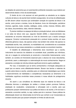 as relações de autonomia que um autor/escritor proficiente necessita e que reclama ser
desenvolvida desde o início da escolarização.
      O direito de ler e de escrever só será garantido ao estudante se os objetos
culturais de leitura e de escrita forem também assegurados. As turmas de alfabetização
do BIA devem utilizar recursos que contemplem variação de suportes de leitura e de
escrita, como jornais e revistas, livros de literatura, livros de informações, periódicos
diversos, agendas, bulas, receitas, catálogos, cartas, contas, músicas, bilhetes, além
de vídeos, documentários, rádio, internet e televisão.
      É preciso mobilizar os espaços de leitura e produção textual, como as bibliotecas
e as salas de leitura visto que, segundo Geraldi (2006), o desenvolvimento dos
estudantes se encontra relacionado ao nível de letramento que a escola consegue
assegurar. Construir conhecimento pressupõe ler e produzir textos escritos, em seus
diferentes gêneros e tipos, não apenas verbal, mas também não verbal; não apenas na
modalidade escrita, mas, sobretudo, na modalidade oral, considerando-se a sociedade
de discursos em que esses estudantes e a unidade escolar se encontram inseridos.
      O trabalho de alfabetização e letramentos deve reconhecer que a escrita,
instrumento de exercício de cidadania na sociedade atual, possibilita aos indivíduos,
não só o resgate do conhecimento já construído e transmitido historicamente; como
também, se constitui em ferramenta essencial para o alcance de novas descobertas,
permitindo, assim, a elaboração e a sistematização de novos conhecimentos. Negar ao
estudante a condição de indivíduo letrado significaria torná-lo sujeito analfabeto.
      Por isso, é necessário que se tenha conhecimento e formação adequados ao
papel que se exerce como alfabetizador-letrador. Buscar nas teorias e materiais de
suporte sobre leitura e escrita, subsídios para um referencial metodológico que oriente
o desenvolvimento de habilidades e competências necessárias ao letramento e às
habilidades cognitivas envolvidas nesse processo é nossa atitude de protagonismo
docente.
      Só assim o uso simultâneo de diferentes tipos de material de leitura e de
diferentes técnicas e estratégias de análise e síntese podem promover fluência,
ampliação do vocabulário, compreensão e articulação com a escrita, para que
professores possam redimensionar sua prática de leitura e de escrita; a fim de levar o
estudante a encontrar sentido, ou seja, razões para ler e escrever. Essas práticas de
alfabetização devem ser direcionadas de tal forma que venham a ser incorporadas ao
cotidiano escolar para que possam extrapolar os limites da sala de aula.


                                           103
 