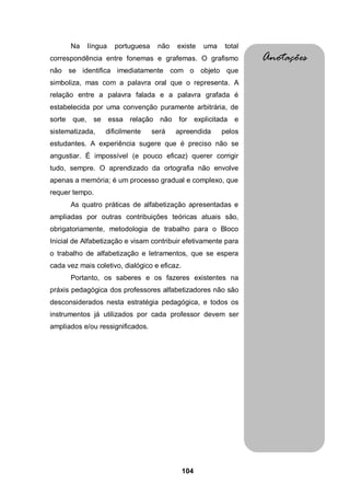 Na     língua    portuguesa    não   existe   uma    total
correspondência entre fonemas e grafemas. O grafismo                 Anotações
não se identifica imediatamente com o objeto que
simboliza, mas com a palavra oral que o representa. A
relação entre a palavra falada e a palavra grafada é
estabelecida por uma convenção puramente arbitrária, de
sorte   que,    se      essa relação não     for explicitada    e
sistematizada,       dificilmente     será   apreendida     pelos
estudantes. A experiência sugere que é preciso não se
angustiar. É impossível (e pouco eficaz) querer corrigir
tudo, sempre. O aprendizado da ortografia não envolve
apenas a memória; é um processo gradual e complexo, que
requer tempo.
        As quatro práticas de alfabetização apresentadas e
ampliadas por outras contribuições teóricas atuais são,
obrigatoriamente, metodologia de trabalho para o Bloco
Inicial de Alfabetização e visam contribuir efetivamente para
o trabalho de alfabetização e letramentos, que se espera
cada vez mais coletivo, dialógico e eficaz.
        Portanto, os saberes e os fazeres existentes na
práxis pedagógica dos professores alfabetizadores não são
desconsiderados nesta estratégia pedagógica, e todos os
instrumentos já utilizados por cada professor devem ser
ampliados e/ou ressignificados.




                                              104
 