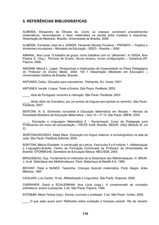 5. REFERÊNCIAS BIBLIOGRÁFICAS

ALMEIDA, Elissandra de Oliveira de. Como as crianças constroem procedimentos
matemáticos: reconcebendo o fazer matemática na escola entre modelos e esquemas.
Dissertação de Mestrado. Brasília: Universidade de Brasília, 2006.

ALMEIDA, Fernando José de e JÚNIOR, Fernando Moraes Fonseca – PROINFO – Projetos e
Ambientes Inovadores – Ministério da Educação - SEED – Brasília – 2000.

AMARAL, Ana Lucia. O trabalho de grupo: como trabalhar com os “diferentes”. In VEIGA, Ilma
Passos A. (Org.). Técnicas de Ensino: Novos tempos, novas configurações – Campinas,SP:
Papirus, 2006.

AMORIM, Márcia L. Lages. Perspectivas e Implicações da Corporeidade na Práxis Pedagógica
do Professor do Ensino Médio. 2004, 193 f. Dissertação (Mestrado em Educação) –
Universidade Católica de Brasília, Brasília.

ANTUNES, Celso. Glossário para educadores . Petrópolis, RJ: Vozes, 2001.

ANTUNES, Irandé. Língua, Texto e Ensino. São Paulo: Parábola, 2002.

____. Aula de Português: encontro e interação. São Paulo: Parábola, 2003.

____. Muito Além da Gramática: por um ensino de línguas sem pedras no caminho. São Paulo:
Parábola, 2007.

BERTONI, N. E. Entrevista concedida à Educação Matemática em Revista – Revista da
Sociedade Brasileira de Educação Matemática – Ano 10 – nº 14. São Paulo: SBEM, 2003.

____. Educação e Linguagem Matemática 2 - Numerização Curso de Pedagogia para
Professores em início de escolarização – PIE/FE /UnB, Brasília: SEEDF, 2002 (Módulo III, vol
2).

BORTONI-RICARDO, Stella Maris. Educação em língua materna: a sociolingüística na sala de
aula. São Paulo: Parábola Editorial, 2004.

BORTONI, Márcia Elizabeth. A construção da Leitura. Fascículos 5 e 6 módulo 1- Alfabetização
e Linguagem.Brasília: Centro de Formação Continuada de Professor da Universidade de
Brasília- CFORM/UnB: Secretaria de Educação Básica- MEC/SEB, 2004.

BROUSSEAU, Guy. Fondements et méthodes de la Didactique des Mathématiques. in: BRUN,
J. et ali. Didactique des Mathématiques. Paris: Delachaux et Niestlé S.A, 1996.

BRYANT. Peter e NUNES. Terezinha. Crianças fazendo matemática. Porto Alegre: Artes
Médicas, 1997.

CAGLIARI, Luiz Carlos. 10 ed. Alfabetização e Linguística. São Paulo: Scipione, 2008.

CARRAHER. David e SCHLIEMANN, Ana Lúcia (orgs.). A compreensão de conceitos
aritméticos: ensino e pesquisa. 2 ed. São Paulo: Papirus, 1998.

ESTEBAN, Maria Tereza (org.). Escola, currículo e avaliação. 2 ed. São Paulo: Cortez, 2005.

____.O que sabe quem erra? Reflexões sobre avaliação e fracasso escolar. Rio de Janeiro:



                                             110
 