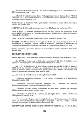 ____. Planejamento do trabalho escolar . IN. UnB, Bases Pedagógicas do Trabalho Escolar III -
PIE , módulo VI – volume 1 , 2003

____. ARAÚJO, Ivanildo Amaro de. Bases Pedagógicas do Trabalho Escolar. Curso PIE/UnB:
Módulo VI, vol. 1. Universidade de Brasília. Faculdade de Educação. Secretaria de Estado de
Educação do Distrito Federal, 2003.

WARSCHAUER, C. Rodas em Rede: oportunidades formativas na escola e fora dela. Rio de
Janeiro: Paz e Terra, 2001.

VYGOTSKY. L. S. A formação social da mente. 6ª ed. São Paulo: Martins Fontes, 1998.

ZABALA; Antoni. As relações interativas em sala de aula: o papel dos professores e dos
alunos. IN MEC – Programa de Formação de professores Alfabetizadores – Guia do Formador,
módulo 2. Brasília, 2002.

ZABALZA, Miguel A. Qualidade em Educação Infantil. São Paulo: ArtMed, 1998.

ZAMBONI, Lilian Márcia Simões. A Produção de Textos na Escola. Fascículo 3 módulo 1
Alfabetização e Linguagem. Brasília: Centro de Formação Continuada de Professores da
Universidade de Brasília- CFORM/UnB: Secretaria de Educação Básica-MEC/SEB, 2004.

ZORZI, Jaime Luiz. Aprender a Escrever: a apropriação do sistema ortográfico. São Paulo:
ArtMed, 2006.

DOCUMENTOS CONSULTADOS

BRASIL. MEC/SEB. Lei de Diretrizes e Bases da Educação Nacional. 9.394/96. Brasília, 1996.

____. Lei 11.114 de 16 de maio de 2005. Altera os artigos 6º, 30, 32 e 87 da LDB, com o
objetivo de tornar obrigatório o início do Ensino Fundamental de 6 anos.

____. Lei 11.274 de 6 de fevereiro de 2006. Altera a redação dos arts. 29, 30, 32 e 87 da Lei n o
9.394, de 20 de dezembro de 1996, que estabelece as diretrizes e bases da educação
nacional, dispondo sobre a duração de 9 (nove) anos para o Ensino Fundamental, com
matrícula obrigatória a partir dos 6 (seis) anos de idade.

____. Lei nº 10.172. Plano Nacional de Educação. Brasília, 2001.

____. Parâmetros Curriculares Nacionais (1ª a 4ª séries) – Introdução, v. 1. Ministério da
Educação, Brasília, 1996.

____. Parâmetros Curriculares Nacionais. Matemática, vol. 3.. Ministério da Educação.
Secretaria da Educação Fundamental. Brasília, DF, 2001.

____. Orientação nº1/2004. Ensino Fundamental de Nove Anos. Ministério da Educação.
Secretaria de Educação Básica, Brasília, 2004.

____. Resultados do Sistema de Avaliação da Educação Básica - 2003. Ministério da
Educação/INEP, Brasília, 2004.

____.. Pró-Letramento: Programa de Formação Continuada de Professores de Anos/Séries
iniciais do Ensino Fundamental: alfabetização e linguagem. – ed. ver. e ampl. – Brasília:
Ministério da Educação, Secretaria de Educação Básica, 2007.

SECRETARIA DE ESTADO DE EDUCAÇÃO DO DISTRITO FEDERAL. Lei nº 3.483 de 25 de


                                              114
 