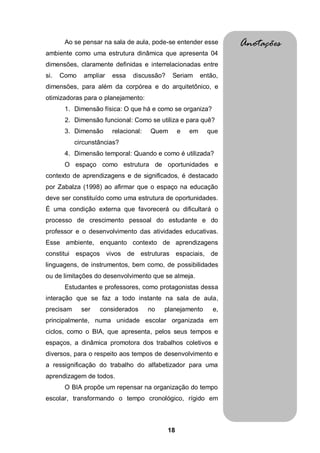 Ao se pensar na sala de aula, pode-se entender esse         Anotações
ambiente como uma estrutura dinâmica que apresenta 04
dimensões, claramente definidas e interrelacionadas entre
si.   Como    ampliar   essa   discussão?    Seriam       então,
dimensões, para além da corpórea e do arquitetônico, e
otimizadoras para o planejamento:
       1. Dimensão física: O que há e como se organiza?
       2. Dimensão funcional: Como se utiliza e para quê?
       3. Dimensão      relacional:   Quem       e   em     que
           circunstâncias?
       4. Dimensão temporal: Quando e como é utilizada?
       O espaço como estrutura de oportunidades e
contexto de aprendizagens e de significados, é destacado
por Zabalza (1998) ao afirmar que o espaço na educação
deve ser constituído como uma estrutura de oportunidades.
É uma condição externa que favorecerá ou dificultará o
processo de crescimento pessoal do estudante e do
professor e o desenvolvimento das atividades educativas.
Esse ambiente, enquanto contexto de aprendizagens
constitui espaços vivos de estruturas espaciais, de
linguagens, de instrumentos, bem como, de possibilidades
ou de limitações do desenvolvimento que se almeja.
       Estudantes e professores, como protagonistas dessa
interação que se faz a todo instante na sala de aula,
precisam     ser   considerados       no   planejamento       e,
principalmente, numa unidade escolar organizada em
ciclos, como o BIA, que apresenta, pelos seus tempos e
espaços, a dinâmica promotora dos trabalhos coletivos e
diversos, para o respeito aos tempos de desenvolvimento e
a ressignificação do trabalho do alfabetizador para uma
aprendizagem de todos.
       O BIA propõe um repensar na organização do tempo
escolar, transformando o tempo cronológico, rígido em



                                            18
 
