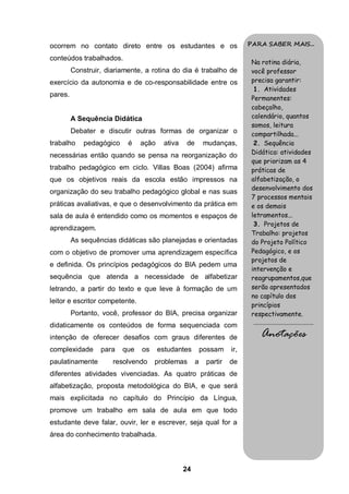 ocorrem no contato direto entre os estudantes e os                       PARA SABER MAIS...

conteúdos trabalhados.
                                                                          Na rotina diária,
         Construir, diariamente, a rotina do dia é trabalho de            você professor
exercício da autonomia e de co-responsabilidade entre os                  precisa garantir:
                                                                           1. Atividades
pares.
                                                                          Permanentes:
                                                                          cabeçalho,
         A Sequência Didática                                             calendário, quantos
                                                                          somos, leitura
         Debater e discutir outras formas de organizar o                  compartilhada...
trabalho     pedagógico    é    ação    ativa   de       mudanças,         2. Sequência
necessárias então quando se pensa na reorganização do                     Didática: atividades
                                                                          que priorizam as 4
trabalho pedagógico em ciclo. Villas Boas (2004) afirma                   práticas de
que os objetivos reais da escola estão impressos na                       alfabetização, o
                                                                          desenvolvimento dos
organização do seu trabalho pedagógico global e nas suas
                                                                          7 processos mentais
práticas avaliativas, e que o desenvolvimento da prática em               e os demais
sala de aula é entendido como os momentos e espaços de                    letramentos...
                                                                           3. Projetos de
aprendizagem.
                                                                          Trabalho: projetos
         As sequências didáticas são planejadas e orientadas              do Projeto Político
com o objetivo de promover uma aprendizagem específica                    Pedagógico, e os
                                                                          projetos de
e definida. Os princípios pedagógicos do BIA pedem uma
                                                                          intervenção e
sequência que atenda a necessidade de alfabetizar                         reagrupamentos,que
letrando, a partir do texto e que leve à formação de um                   serão apresentados
                                                                          no capítulo dos
leitor e escritor competente.
                                                                          princípios
         Portanto, você, professor do BIA, precisa organizar              respectivamente.
didaticamente os conteúdos de forma sequenciada com                       .........................................

intenção de oferecer desafios com graus diferentes de                          Anotações
complexidade      para    que   os     estudantes        possam    ir,
paulatinamente        resolvendo     problemas       a    partir   de
diferentes atividades vivenciadas. As quatro práticas de
alfabetização, proposta metodológica do BIA, e que será
mais explicitada no capítulo do Princípio da Língua,
promove um trabalho em sala de aula em que todo
estudante deve falar, ouvir, ler e escrever, seja qual for a
área do conhecimento trabalhada.



                                                24
 