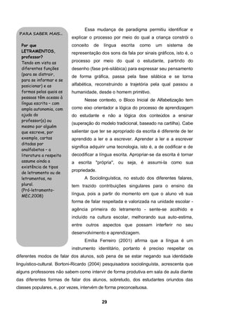 Essa mudança de paradigma permitiu identificar e
 PARA SABER MAIS...
                           explicar o processo por meio do qual a criança constrói o
  Por que                  conceito   de   língua   escrita   como    um   sistema    de
  LETRAMENTOS,             representação dos sons da fala por sinais gráficos, isto é, o
  professor?
  Tendo em vista as        processo por meio do qual o estudante, partindo do
  diferentes funções       desenho (fase pré-silábica) para expressar seu pensamento
  (para se distrair,
                           de forma gráfica, passa pela fase silábica e se torna
  para se informar e se
  posicionar) e as         alfabética, reconstruindo a trajetória pela qual passou a
  formas pelas quais as    humanidade, desde o homem primitivo.
  pessoas têm acesso à
                                  Nesse contexto, o Bloco Inicial de Alfabetização tem
  língua escrita – com
  ampla autonomia, com     como eixo orientador a lógica do processo de aprendizagem
  ajuda do                 do estudante e não a lógica dos conteúdos a ensinar
  professor(a) ou
                           (superação do modelo tradicional, baseado na cartilha). Cabe
  mesmo por alguém
  que escreve, por         salientar que ter se apropriado da escrita é diferente de ter
  exemplo, cartas          aprendido a ler e a escrever. Aprender a ler e a escrever
  ditadas por
                           significa adquirir uma tecnologia, isto é, a de codificar e de
  analfabetos – a
  literatura a respeito    decodificar a língua escrita. Apropriar-se da escrita é tornar
  assume ainda a           a escrita "própria", ou seja, é assumi-la como sua
  existência de tipos
                           propriedade.
  de letramento ou de
  letramentos, no                 A Sociolinguística, no estudo dos diferentes falares,
  plural.                  tem trazido contribuições singulares para o ensino da
  (Pró-letramento-
  MEC,2008)
                           língua, pois a partir do momento em que o aluno vê sua
                           forma de falar respeitada e valorizada na unidade escolar -
                           agência primeira do letramento - sente-se acolhido e
                           incluído na cultura escolar, melhorando sua auto-estima,
                           entre outros aspectos que possam interferir no seu
                           desenvolvimento e aprendizagem.
                                  Emília Ferreiro (2001) afirma que a língua é um
                           instrumento identitário, portanto é preciso respeitar os
diferentes modos de falar dos alunos, sob pena de se estar negando sua identidade
linguístico-cultural. Bortoni-Ricardo (2004) pesquisadora sociolinguísta, acrescenta que
alguns professores não sabem como intervir de forma produtiva em sala de aula diante
das diferentes formas de falar dos alunos, sobretudo, dos estudantes oriundos das
classes populares, e, por vezes, intervém de forma preconceituosa.


                                           29
 