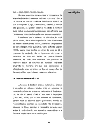 que se estabelecem na alfabetização.                          Anotações
      O maior argumento para embasar a necessidade da
vivência plena do componente lúdico da cultura da criança
na unidade escolar é o primeiro e fundamental aspecto de
que o brinquedo, o jogo, a brincadeira, o teatro, a música
são gostosos, dão prazer, trazem a felicidade. E nenhum
outro motivo precisaria ser acrescentado para afirmar a sua
necessidade no ambiente escolar, que se quer encantador.
      Percebe-se que o processo de alfabetização inclui
vários fatores, ter os eixos explicitados como norteadores
do trabalho desenvolvido no BIA, promoverá um processo
de aprendizagem mais qualitativo. Como defende Cagliari
(2008), quanto mais cientes se estiver de como se dá o
processo de aquisição do conhecimento, de como o
estudante   se   situa   em termos de     desenvolvimento
emocional, de como vem evoluindo seu processo de
interação social, da natureza da realidade linguística
envolvida no momento em que está acontecendo a
alfabetização, mais condições se terá de encaminhar de
forma agradável e produtiva os processos educativos.


LETRAMENTO MATEMÁTICO


      Alfabetizar é, também, ensinar matemática. Ensinar
a descobrir as relações ocultas entre os números. A
questão linguística do ensino da matemática é fascinante,
não se faz só pelos números, mas com a linguagem
(CAGLIARI, 2008), pois é uma maneira de representar,
pensar, falar ou escrever sobre quantidades, formas ou
representações abstratas da sociedade. Os professores,
atuantes no Bloco, apontam a necessária formação com
vistas à ressignificação dos conceitos matemáticos e a
forma de proporcionar sua aprendizagem.



                                          34
 