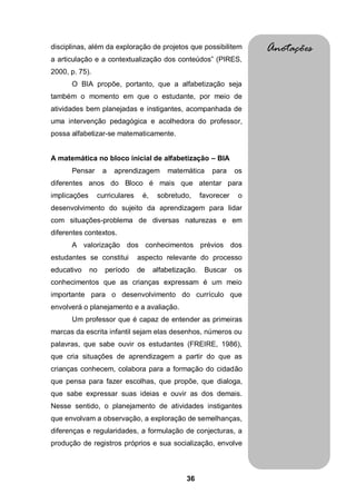 disciplinas, além da exploração de projetos que possibilitem           Anotações
a articulação e a contextualização dos conteúdos” (PIRES,
2000, p. 75).
      O BIA propõe, portanto, que a alfabetização seja
também o momento em que o estudante, por meio de
atividades bem planejadas e instigantes, acompanhada de
uma intervenção pedagógica e acolhedora do professor,
possa alfabetizar-se matematicamente.


A matemática no bloco inicial de alfabetização – BIA
      Pensar       a   aprendizagem      matemática      para     os
diferentes anos do Bloco é mais que atentar para
implicações     curriculares    é,    sobretudo,      favorecer   o
desenvolvimento do sujeito da aprendizagem para lidar
com situações-problema de diversas naturezas e em
diferentes contextos.
      A valorização dos conhecimentos prévios dos
estudantes se constitui        aspecto relevante do processo
educativo     no   período     de    alfabetização.    Buscar     os
conhecimentos que as crianças expressam é um meio
importante para o desenvolvimento do currículo que
envolverá o planejamento e a avaliação.
      Um professor que é capaz de entender as primeiras
marcas da escrita infantil sejam elas desenhos, números ou
palavras, que sabe ouvir os estudantes (FREIRE, 1986),
que cria situações de aprendizagem a partir do que as
crianças conhecem, colabora para a formação do cidadão
que pensa para fazer escolhas, que propõe, que dialoga,
que sabe expressar suas ideias e ouvir as dos demais.
Nesse sentido, o planejamento de atividades instigantes
que envolvam a observação, a exploração de semelhanças,
diferenças e regularidades, a formulação de conjecturas, a
produção de registros próprios e sua socialização, envolve



                                               36
 