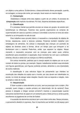 um objeto a uma palavra. Evidenciamos o desenvolvimento dessa percepção, quando
na contagem, a criança não conta, por exemplo, duas vezes um mesmo objeto .
      2 – Comparação
       Estabelece a relação entre dois objetos a partir de um critério. O processo de
comparação está implícito nos demais. Por isso, dispensa atividades específicas.
      3 – Classificação
      É o processo mental que permite arrumar as coisas em grupos, de acordo com
semelhanças ou diferenças. Fazemos isso quando organizamos as compras de
supermercado em casa ou quando a criança é convidada a arrumar os livros da caixa-
estante ou os brinquedos na sala de aula
      Para trabalhar esse conceito básico, é necessária a manipulação de objetos de
formas, espessuras, cores e texturas variadas. Podemos também trabalhar com
embalagens de alimentos. Ao colocar à disposição das crianças um punhado de
objetos de diversas cores e formas, dá-se um tempo para que brinquem e se
familiarizem com o material. Pede-lhes, então, que separem os objetos. Nesse
momento é necessário conversar com as crianças para saber quais critérios
escolheram para procederem à separação. Esse momento faz com que a professora
entenda, discuta e valide com as crianças os critérios escolhidos.
      Em outros momentos, pedimos que a criança separe os objetos por cor ou por
número de lados ou pontas, por exemplo. Depois, trabalhamos também essa atividade
com figuras geométricas, com figuras contendo animais, alimentos e uma diversidade
de outros materiais.
      A classificação é uma estrutura lógica de pensamento que interfere na
construção das relações do sujeito com o mundo, por isso devem ser trabalhadas na
escola, no intuito de alargar estas relações. Quanto mais se expande a relação, mais
se amplia a visão de mundo.
      4 – Sequenciação
      É fazer suceder a cada elemento um outro, sem se preocupar com a ordem. (Por
exemplo: quem chegou a escola primeiro em determinado dia da semana? Essa
pessoa é obrigada a chegar sempre primeiro?) Usamos a sequenciação quando
colocamos bandeirinhas de papel em um barbante para a festa junina ou ainda quando
escolhemos os jogadores de um time de futebol.
      A sucessão de elementos acontece sem uma ordem entre eles. Nesse processo,
o pensamento aleatório é expresso. Aqui é importante que também se dê espaço para


                                           41
 