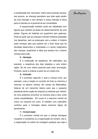 a socialização dos “pensares” sobre esse processo porque,      Anotações
aos poucos, as crianças percebem que toda ação advém
de uma intenção e nem sempre a nossa intenção é óbvia
para os demais ou é possível de ser consolidada.
       A sequenciação também pode ser trabalhada com
figuras que mostrem as fases do desenvolvimento de uma
planta. Figuras de histórias em quadrinho sem palavras.
Pode-se pedir que as crianças inventem histórias baseadas
nos desenhos, sem se preocupar com a ordem. A história
pode começar pelo que poderia ser o final. Esse tipo de
atividade desenvolve a criatividade e o senso imaginativo
das crianças, quebrando a idéia que sempre há o mesmo
começo para tudo.
       5 – Seriação
       É a ordenação da seqüência. No calendário, por
exemplo, a seqüência dos dias obedece a uma ordem
rígida. Só há uma ordem possível para essa arrumação.
Portanto, seriar é ordenar a partir de um critério fixo.
       6 – Inclusão
       É o processo segundo o qual a criança inclui, por
exemplo, uvas e maçãs no conceito de fruta ou meninos e
meninas no gênero criança. No campo da Matemática,
trata-se de um raciocínio básico para que o pequeno
estudante tenha noção de conjunto ou entenda que “dentro”
do nove podemos encontrar os números sete e dois, entre
outras possibilidades. Em suma é o exercício mental de
incluir um conjunto em outro. O trabalho com calendário
contribui para a formação dessa estrutura lógica de
pensamento.
       7 – Conservação
       É o processo mental em que a criança consegue
visualizar a invariância ou a organização do número, isto é,
a organização na ordem de contagem qualquer que seja o



                                             42
 