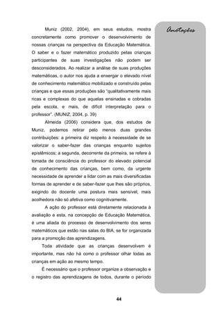 Muniz (2002, 2004), em seus estudos, mostra              Anotações
concretamente como promover o desenvolvimento de
nossas crianças na perspectiva da Educação Matemática.
O saber e o fazer matemático produzido pelas crianças
participantes de suas investigações não podem ser
desconsiderados. Ao realizar a análise de suas produções
matemáticas, o autor nos ajuda a enxergar o elevado nível
de conhecimento matemático mobilizado e construído pelas
crianças e que essas produções são “qualitativamente mais
ricas e complexas do que aquelas ensinadas e cobradas
pela escola, e mais, de difícil interpretação para o
professor”. (MUNIZ, 2004, p. 39)
      Almeida (2006) considera que, dos estudos de
Muniz,   podemos    retirar   pelo   menos    duas   grandes
contribuições: a primeira diz respeito à necessidade de se
valorizar o saber-fazer das crianças enquanto sujeitos
epistêmicos; a segunda, decorrente da primeira, se refere à
tomada de consciência do professor do elevado potencial
de conhecimento das crianças, bem como, da urgente
necessidade de aprender a lidar com as mais diversificadas
formas de aprender e de saber-fazer que lhes são próprios,
exigindo do docente uma postura mais sensível, mais
acolhedora não só afetiva como cognitivamente.
      A ação do professor está diretamente relacionada à
avaliação e esta, na concepção de Educação Matemática,
é uma aliada do processo de desenvolvimento dos seres
matemáticos que estão nas salas do BIA, se for organizada
para a promoção das aprendizagens.
    Toda atividade que as crianças desenvolvem é
importante, mas não há como o professor olhar todas as
crianças em ação ao mesmo tempo.
    É necessário que o professor organize a observação e
o registro das aprendizagens de todos, durante o período



                                             44
 