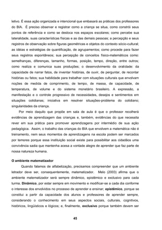 letivo. É essa ação organizada e intencional que embasará as práticas dos professores
do BIA. É preciso observar e registrar como a criança se situa, como constrói seus
pontos de referência e como se desloca nos espaços escolares; como percebe sua
lateralidade, suas características físicas e as das demais pessoas; a percepção e seus
registros de observação sobre figuras geométricas e objetos do contexto sócio-cultural;
as idéias e estratégias de quantificação, de agrupamentos; como procede para fazer
seus registros espontâneos; sua percepção de conceitos físico-matemáticos como:
semelhanças, diferenças, tamanho, formas, posição, tempo, direção, entre outros;
como realiza e comunica suas produções; o desenvolvimento da oralidade: da
capacidade de narrar fatos, de inventar histórias, de ouvir, de perguntar, de recontar
histórias ou fatos; sua habilidade para trabalhar com situações culturais que envolvam
noções de medida de comprimento, de tempo, de massa, de capacidade, de
temperatura, de volume e do sistema monetário brasileiro. A expressão, a
manifestação e o controle progressivo de necessidades, desejos e sentimentos em
situações cotidianas; iniciativa   em resolver    situações-problema    do   cotidiano;
singularidades da criança.
     Por meio daquilo que propõe em sala de aula é que o professor recolherá
evidências de aprendizagem das crianças e, também, evidências do que necessita
rever em sua prática para promover aprendizagens por intermédio de sua ação
pedagógica. Assim, o trabalho das crianças do BIA que envolvem a matemática não é
treinamento, nem seus momentos de aprendizagens na escola podem ser marcados
por temores porque essa instituição social existe para possibilitar aos cidadãos uma
convivência sadia que mantenha acesa a vontade alegre de aprender que faz parte de
nossa natureza humana.

O ambiente matematizador
      Quando falamos de alfabetização, precisamos compreender que um ambiente
letrador deve ser, consequentemente, matematizador.        Melo (2003) afirma que o
ambiente matematizador será sempre dinâmico, epistêmico e exclusivo para cada
turma. Dinâmico, por estar sempre em movimento e modificar-se a cada dia conforme
o interesse dos envolvidos no processo de aprender e ensinar; epistêmico, porque se
constitui a partir da capacidade dos alunos e professores de aprender sempre,
considerando o conhecimento em seus aspectos sociais, culturais, cognitivos,
históricos, lingüísticos e lógicos; e, finalmente, exclusivo porque também devem ser


                                          45
 
