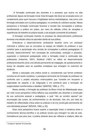 A formação continuada dos docentes é o processo que ocorre na vida
profissional, depois da formação inicial. Esta formação não deve ser encarada como um
complemento para suprir lacunas e fragilidades teórico-metodológicas, mas como uma
formação articulada com a prática pedagógica, no contexto do cotidiano escolar. Nessa
perspectiva a formação continuada favorece a revisão das concepções e práticas,
transformando a prática em práxis, por meio da reflexão crítica de situações e
experiências de trabalho na própria escola, e da atuação consciente do professor.
          A formação continuada inserida no processo de desenvolvimento profissional
favorece uma atitude crítica do educador diante de sua prática.
          Entende-se o desenvolvimento profissional docente como um processo
individual e coletivo que se concretiza no espaço de trabalho do professor e que
contribui para a apropriação e/ou revisão de concepções e práticas pedagógicas. O
conceito “desenvolvimento” tem conotação de continuidade, evolução e processo,
superando a tradicional justaposição entre a formação inicial e continuada dos
professores (Imbernón, 2001). Rudduck (1991) se refere ao desenvolvimento
profissional docente como uma atitude permanente de indagação, de questionamento e
busca de soluções para as questões complexas que emergem no exercício da
docência.
          Sendo a educação uma prática social e, considerando que formar professor
constitui-se em tarefa complexa, o paradigma dominante de formação do professor se
confronta com o projeto educativo emancipatório que “consiste em recuperar a
capacidade de espanto e de indignação e em orientá-lo para a formação de
subjetividades inconformistas e rebeldes” (SANTOS, 1996, p. 171).
          Nesse sentido, a formação do professor do Bloco Inicial de Alfabetização deve
ser vista numa perspectiva crítico-reflexiva que possibilite aos docentes a construção
de sua autonomia pessoal e pedagógica, a qual “não se constrói apenas5 por
acumulação (de cursos, de conhecimentos ou de técnicas), mas sim, por meio do
trabalho de reflexividade crítica sobre as práticas e da (re) construção permanente de
uma identidade pessoal” (NÓVOA, 1992, p. 25).
          Essa nova perspectiva busca superar a separação linear e mecânica entre o
conhecimento técnico-científico e as práticas sociais que emergem na sala de aula.
Considera-se que para isso, a prática docente deve ser reflexiva e criadora, além de


5
    A palavra “apenas” foi acrescida.


                                            51
 