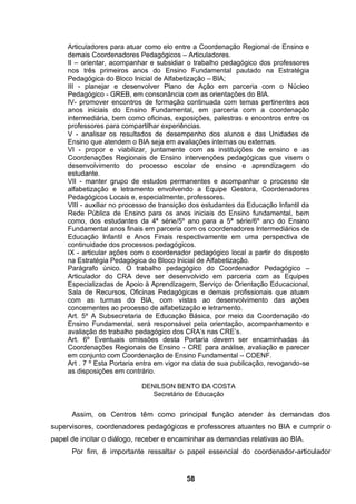 Articuladores para atuar como elo entre a Coordenação Regional de Ensino e
     demais Coordenadores Pedagógicos – Articuladores.
     II – orientar, acompanhar e subsidiar o trabalho pedagógico dos professores
     nos três primeiros anos do Ensino Fundamental pautado na Estratégia
     Pedagógica do Bloco Inicial de Alfabetização – BIA;
     III - planejar e desenvolver Plano de Ação em parceria com o Núcleo
     Pedagógico - GREB, em consonância com as orientações do BIA.
     IV- promover encontros de formação continuada com temas pertinentes aos
     anos iniciais do Ensino Fundamental, em parceria com a coordenação
     intermediária, bem como oficinas, exposições, palestras e encontros entre os
     professores para compartilhar experiências.
     V - analisar os resultados de desempenho dos alunos e das Unidades de
     Ensino que atendem o BIA seja em avaliações internas ou externas.
     VI - propor e viabilizar, juntamente com as instituições de ensino e as
     Coordenações Regionais de Ensino intervenções pedagógicas que visem o
     desenvolvimento do processo escolar de ensino e aprendizagem do
     estudante.
     VII - manter grupo de estudos permanentes e acompanhar o processo de
     alfabetização e letramento envolvendo a Equipe Gestora, Coordenadores
     Pedagógicos Locais e, especialmente, professores.
     VIII - auxiliar no processo de transição dos estudantes da Educação Infantil da
     Rede Pública de Ensino para os anos iniciais do Ensino fundamental, bem
     como, dos estudantes da 4ª série/5º ano para a 5ª série/6º ano do Ensino
     Fundamental anos finais em parceria com os coordenadores Intermediários de
     Educação Infantil e Anos Finais respectivamente em uma perspectiva de
     continuidade dos processos pedagógicos.
     IX - articular ações com o coordenador pedagógico local a partir do disposto
     na Estratégia Pedagógica do Bloco Inicial de Alfabetização.
     Parágrafo único. O trabalho pedagógico do Coordenador Pedagógico –
     Articulador do CRA deve ser desenvolvido em parceria com as Equipes
     Especializadas de Apoio à Aprendizagem, Serviço de Orientação Educacional,
     Sala de Recursos, Oficinas Pedagógicas e demais profissionais que atuam
     com as turmas do BIA, com vistas ao desenvolvimento das ações
     concernentes ao processo de alfabetização e letramento.
     Art. 5º A Subsecretaria de Educação Básica, por meio da Coordenação do
     Ensino Fundamental, será responsável pela orientação, acompanhamento e
     avaliação do trabalho pedagógico dos CRA’s nas CRE’s.
     Art. 6º Eventuais omissões desta Portaria devem ser encaminhadas às
     Coordenações Regionais de Ensino - CRE para análise, avaliação e parecer
     em conjunto com Coordenação de Ensino Fundamental – COENF.
     Art . 7 º Esta Portaria entra em vigor na data de sua publicação, revogando-se
     as disposições em contrário.

                             DENILSON BENTO DA COSTA
                                Secretário de Educação


      Assim, os Centros têm como principal função atender às demandas dos
supervisores, coordenadores pedagógicos e professores atuantes no BIA e cumprir o
papel de incitar o diálogo, receber e encaminhar as demandas relativas ao BIA.
      Por fim, é importante ressaltar o papel essencial do coordenador-articulador


                                           58
 