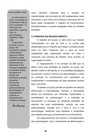 PARA SABER MAIS...                           como     elemento       essencial   para    o    sucesso      da
                                             implementação dos princípios do BIA apresentados neste
   O conhecimento é
social, a produção de                        documento, e que muitos dos sucessos vivenciados têm na
conhecimento não se                          figura deste coordenador o trabalho de monitoramento,
dá no isolamento. “A
                                             acompanhamento e suporte pedagógico dado às unidades
interação é um
importante e positivo                        escolares.
fator na
aprendizagem.”
(AMARAL, 2006,                               3.2 PRINCÍPIO DO REAGRUPAMENTO
p.56).                                              O trabalho em grupos no BIA prevê que trabalho
   É importante                              individualizado em sala de aula e na escola seja
professor que os
grupos dos                                   ultrapassado por um trabalho que integre a unidade escolar
estudantes troquem                           como    um todo,        rompendo    com a    ideia de      turma
conhecimentos,
                                             estabelecida     pela    organização   escolar   em   série   e
negociam idéias e
hipóteses, ouçam                             compondo uma estrutura de trabalho como prevista na
opiniões diferentes,                         organização em ciclos.
esclareçam suas
                                                    O reagrupamento é um principio do BIA que se
definições. E nós
devemos acompanhar                           efetiva como uma estratégia de trabalho em grupo, que
os caminhos desses                           atende a todos os estudantes. É uma estratégia pedagógica
estudantes na
                                             que permite o avanço contínuo das aprendizagens, a partir
solução dos
problemas, propondo                          da produção de conhecimentos que contemplem as
perguntas,                                   possibilidades e necessidades de cada estudante, durante
oferecendo
                                             todo o ano letivo.
referências,
potencializando as                                  O trabalho em grupo permite ao docente dar atenção
aprendizagens. O                             diferenciada e individualizada, favorece a participação
reagrupamento
                                             efetiva dos estudantes com diferentes necessidades e
organiza os
estudantes para                              possibilidades    de    aprendizagem    e   a    avaliação    do
trabalhar em grupo.                          desempenho no processo. Ao estudante possibilita ser
 .........................................
                                             atendido nas suas necessidades, avançar nas suas
      Anotações                              potencialidades, interagir com o outro e com a sua
                                             aprendizagem, questionar suas hipóteses e compartilhar
                                             seus saberes para que se transformem em conhecimento.
                                                    Os reagrupamentos não buscam a homogeneidade
                                             das aprendizagens, mas a necessidade de diferenciação e



                                                              59
 