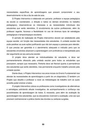 necessidades específicas de aprendizagens que possam comprometer o seu
desenvolvimento no dia a dia da sala de aula.
      O Projeto Interventivo é elaborado em parceria: professor e equipe pedagógica
da escola (o coordenador, a direção e todos os demais envolvidos no trabalho
pedagógico), observando-se os interesses e as necessidades individuais dos
estudantes que serão atendidos. O envolvimento de outros profissionais, além do
professor regente, favorece a flexibilidade no uso de diversos tipos de estratégias
pedagógicas e tempos/espaços escolares.
      O período de realização do Projeto Interventivo deverá ser estabelecido pela
equipe escolar, em função das necessidades dos estudantes. A unidade escolar não
pode paralisar as suas ações justificando que não tem espaço e pessoas para atender.
O que precisa ser garantido é o atendimento adequado e indicado para que os
estudantes envolvidos alcancem a aprendizagem com proficiência e tranqüilidade para
dar seguimento ao seu percurso escolar.
      O projeto deve atender as individualidades do estudante, e deve ser
permanentemente oferecido pela unidade escolar para todos os estudantes que
precisarem, sempre que necessário. Portanto deve ser flexível quanto à permanência
dos estudantes que serão atendidos, mas permanente enquanto trabalho previsto pela
unidade escolar.
      Diante disso, o Projeto Interventivo nos anos iniciais do Ensino Fundamental visa
atender às necessidades de aprendizagens a partir de um diagnóstico. É também um
Projeto que desafia o professor a rever as metodologias de trabalho com as quais
acredita poder ensinar a todos.
      O projeto Interventivo coloca os professores como investigadores de alternativas
e estratégias, solicitando atitude investigativa, de acompanhamento e confiança nas
possibilidades de aprendizagem de todos. E necessita, para além da avaliação da
aprendizagem dos estudantes, que os educadores vivenciem a avaliação, uma vez que
precisam redimensionar a prática diante das dúvidas ou certezas surgidas.




                                          69
 