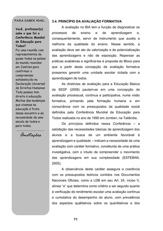 PARA SABER MAIS...                           3.4. PRINCÍPIO DA AVALIAÇÃO FORMATIVA
                                                      A avaliação no BIA tem a função de diagnosticar os
Você, professor(a)
sabe o que foi a                             processos       de      ensino      e    de    aprendizagem     e,
Conferência Mundial                          consequentemente, servir de instrumento que auxilia a
de Educação para
                                             melhoria da qualidade do ensino. Nesse sentido, a
Todos?
Foi uma reunião com                          avaliação deve ser ato de valorização e de potencialização
representantes de                            das aprendizagens e não de exposição. Repensar as
quase todos os países
do mundo reunidos                            práticas avaliativas e significá-las é proposta do Bloco para
em Jomtien para                              que a partir desta concepção de avaliação formativa
confirmar o                                  possamos garantir uma unidade escolar ciclada com a
compromisso
estabelecido na                              aprendizagem de todos.
Declaração Universal                                  As diretrizes de avaliação para a Educação Básica
de Direitos Humanos:
                                             da SEDF (2008) pautam-se em uma concepção de
Toda pessoa tem
direito à educação.                          avaliação processual, contínua e participativa, numa visão
Muitas das mudanças                          formativa,     primando      pela   formação    humana   e      em
que vivemos na
                                             consonância com os pressupostos da qualidade social
educação é fruto
desse encontro e da                          definidos pela Conferência Mundial de Educação para
necessidade de uma                           Todos realizada no ano de 1990 em Jomtien, na Tailândia.
escola de todos e
                                                      Os princípios definidos nessa Conferência – a
para todos.
 .........................................   satisfação das necessidades básicas de aprendizagem dos
      Anotações                              alunos     e   a     busca   de     um   ambiente   favorável    à
                                             aprendizagem e qualidade – indicam a necessidade de uma
                                             avaliação com caráter formativo, constituída de uma prática
                                             investigativa, com o intuito de compreender o movimento
                                             das aprendizagens em sua complexidade (ESTEBAN,
                                             2005).
                                                      A observância deste caráter assegura a coerência
                                             com os pressupostos teóricos contidos nos Documentos
                                             Nacionais Oficiais, como a LDB em seu Art. 24, inciso V,
                                             alínea “a” que determina como critério a ser seguido quanto
                                             à verificação do rendimento escolar uma avaliação contínua
                                             e cumulativa do desempenho do aluno, com prevalência
                                             dos aspectos qualitativos sobre os quantitativos e dos



                                                                71
 