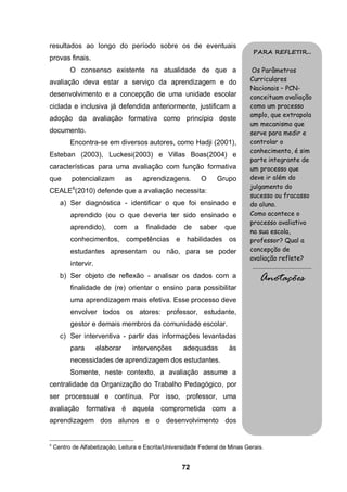 resultados ao longo do período sobre os de eventuais
                                                                                PARA REFLETIR...
provas finais.
          O consenso existente na atualidade de que a                           Os Parâmetros
avaliação deva estar a serviço da aprendizagem e do                            Curriculares
                                                                               Nacionais – PCN-
desenvolvimento e a concepção de uma unidade escolar                           conceituam avaliação
ciclada e inclusiva já defendida anteriormente, justificam a                   como um processo
                                                                               amplo, que extrapola
adoção da avaliação formativa como princípio deste
                                                                               um mecanismo que
documento.                                                                     serve para medir e
          Encontra-se em diversos autores, como Hadji (2001),                  controlar o
                                                                               conhecimento, é sim
Esteban (2003), Luckesi(2003) e Villas Boas(2004) e
                                                                               parte integrante de
características para uma avaliação com função formativa                        um processo que
que        potencializam         as       aprendizagens.    O       Grupo      deve ir além do
                                                                               julgamento do
CEALE6(2010) defende que a avaliação necessita:
                                                                               sucesso ou fracasso
      a) Ser diagnóstica - identificar o que foi ensinado e                    do aluno.
          aprendido (ou o que deveria ter sido ensinado e                      Como acontece o
                                                                               processo avaliativo
          aprendido),      com        a   finalidade   de   saber     que
                                                                               na sua escola,
          conhecimentos, competências e habilidades os                         professor? Qual a
          estudantes apresentam ou não, para se poder                          concepção de
                                                                               avaliação reflete?
          intervir.                                                            .........................................
      b) Ser objeto de reflexão - analisar os dados com a                           Anotações
          finalidade de (re) orientar o ensino para possibilitar
          uma aprendizagem mais efetiva. Esse processo deve
          envolver todos os atores: professor, estudante,
          gestor e demais membros da comunidade escolar.
      c) Ser interventiva - partir das informações levantadas
          para        elaborar        intervenções     adequadas       às
          necessidades de aprendizagem dos estudantes.
          Somente, neste contexto, a avaliação assume a
centralidade da Organização do Trabalho Pedagógico, por
ser processual e contínua. Por isso, professor, uma
avaliação        formativa       é    aquela   comprometida     com a
aprendizagem dos alunos e o desenvolvimento dos


6
    Centro de Alfabetização, Leitura e Escrita/Universidade Federal de Minas Gerais.


                                                       72
 