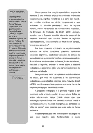 PARA REFLETIR...                                    Nessa perspectiva, o registro possibilita o resgate da
                                            memória. É uma forma de arquivo das vivências; retomá-las
Você registra o
processo educativo                          posteriormente, significa revisitá-las e, a partir daí, mantê-
da sua turma? De que                        las, revê-las, mudá-las ou, ainda, compreender o que
forma? Comece
                                            aconteceu no trabalho pedagógico para, de alguma
registrando esse
questionamento.                             maneira, intervir na realidade da ação educativa registrada.
Segundo Freire                              As Diretrizes de Avaliação da SEDF (2008) afirmam,
(2005), o registro
permite a                                   também, que o Registro constitui elemento essencial do
sistematização de um                        processo avaliativo” que concebe “formas de registros
estudo feito ou de                          sistematicamente, e não somente ao final de um período,
uma situação de
aprendizagem vivida.                        bimestre ou semestre.”
O registro é história,                              Por isso, professor, o trabalho de registro quando
memória individual e
                                            realizado   de    forma     consciente   possibilita   confrontar
coletiva eternizadas
na palavra grafada. É                       processos cognitivos, estabelecer conexões no campo da
o meio de tornar o                          aprendizagem e compreender melhor o processo educativo.
educador consciente
                                            À medida que se desenvolve a observação dos estudantes,
de sua prática de
ensino, tanto quanto                        passa-se a registrar, analisar e refletir sobre o trabalho
do compromisso                              pedagógico, e poderemos obter uma aproximação maior da
político que a
                                            realidade trabalhada.
reveste.
.........................................           O registro deve servir de suporte ao trabalho coletivo
     Anotações                              da escola, por meio da supervisão e da coordenação
                                            pedagógicas. As avaliações externas, como Provinha Brasil
                                            e IDEB, também devem fazer parte do acervo de dados da
                                            proposta pedagógica da unidade escolar.
                                                    A proposta pedagógica é o primeiro registro a ser
                                            construído pela unidade escolar, já que orienta todas as
                                            ações    educacionais.      Veiga   (2005)   afirma    que    sua
                                            elaboração supõe rupturas com o estado atual das coisas e
                                            promessa com novos modelos de organização pensadas no
                                            “chão da escola” pelas pessoas que nelas estão de forma
                                            autônoma.
                                                    Registrar pressupõe uma concepção de educação na
                                            qual    esse     registro    está   fundamentado       e     quais



                                                             77
 