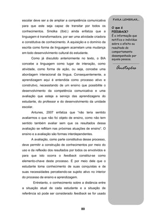 escolar deve ser a de ampliar a competência comunicativa        PARA LEMBRAR...

para que este seja capaz de transitar por todos os
                                                                O que é
conhecimentos. Smolka (Ibid.) ainda enfatiza que a              FEEDBACK?
linguagem é transformadora, por ser uma atividade criadora      É a informação que
                                                                notifica o indivíduo
e constitutiva de conhecimento. A aquisição e o domínio da
                                                                sobre o efeito ou
escrita como forma de linguagem acarretam uma mudança           resultado do
em todo desenvolvimento cultural do estudante.                  comportamento
                                                                desempenhado por
      Como já discutido anteriormente no texto, o BIA           aquela pessoa.
concebe a linguagem como lugar de interação, como               .........................................

atividade, como forma de ação, ou seja, concebe uma                  Anotações
abordagem interacional da língua. Consequentemente, a
aprendizagem aqui é entendida como processo ativo e
construtivo, necessitando de um ensino que possibilite o
desenvolvimento da competência comunicativa e uma
avaliação que esteja a serviço das aprendizagens do
estudante, do professor e do desenvolvimento da unidade
escolar.
      Antunes, 2007 enfatiza que “não teria sentido
avaliarmos o que não foi objeto de ensino, como não tem
sentido também avaliar sem que os resultados dessa
avaliação se reflitam nas próximas atuações de ensino”. O
ensino e a avaliação são formas interdependentes.
      A avaliação, como parte constitutiva desse processo,
deve permitir a construção de conhecimentos por meio do
uso e da reflexão dos resultados por todos os envolvidos e
para que isto ocorra o feedback constitui-se como
elemento-chave deste processo. É por meio dele que o
estudante toma conhecimento de suas conquistas e de
suas necessidades percebendo-se sujeito ativo no interior
do processo de ensino e aprendizagem.
           Entretanto, o conhecimento sobre a distância entre
a situação atual de cada estudante e a situação de
referência só pode ser considerado feedback se for usado



                                            80
 