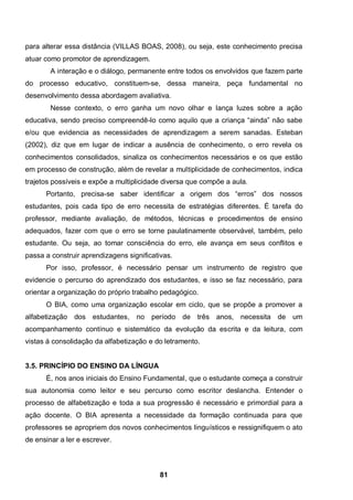 para alterar essa distância (VILLAS BOAS, 2008), ou seja, este conhecimento precisa
atuar como promotor de aprendizagem.
        A interação e o diálogo, permanente entre todos os envolvidos que fazem parte
do processo educativo, constituem-se, dessa maneira, peça fundamental no
desenvolvimento dessa abordagem avaliativa.
        Nesse contexto, o erro ganha um novo olhar e lança luzes sobre a ação
educativa, sendo preciso compreendê-lo como aquilo que a criança “ainda” não sabe
e/ou que evidencia as necessidades de aprendizagem a serem sanadas. Esteban
(2002), diz que em lugar de indicar a ausência de conhecimento, o erro revela os
conhecimentos consolidados, sinaliza os conhecimentos necessários e os que estão
em processo de construção, além de revelar a multiplicidade de conhecimentos, indica
trajetos possíveis e expõe a multiplicidade diversa que compõe a aula.
      Portanto, precisa-se saber identificar a origem dos “erros” dos nossos
estudantes, pois cada tipo de erro necessita de estratégias diferentes. É tarefa do
professor, mediante avaliação, de métodos, técnicas e procedimentos de ensino
adequados, fazer com que o erro se torne paulatinamente observável, também, pelo
estudante. Ou seja, ao tomar consciência do erro, ele avança em seus conflitos e
passa a construir aprendizagens significativas.
      Por isso, professor, é necessário pensar um instrumento de registro que
evidencie o percurso do aprendizado dos estudantes, e isso se faz necessário, para
orientar a organização do próprio trabalho pedagógico.
      O BIA, como uma organização escolar em ciclo, que se propõe a promover a
alfabetização dos estudantes, no período de três anos, necessita de um
acompanhamento contínuo e sistemático da evolução da escrita e da leitura, com
vistas á consolidação da alfabetização e do letramento.


3.5. PRINCÍPIO DO ENSINO DA LÍNGUA
      É, nos anos iniciais do Ensino Fundamental, que o estudante começa a construir
sua autonomia como leitor e seu percurso como escritor deslancha. Entender o
processo de alfabetização e toda a sua progressão é necessário e primordial para a
ação docente. O BIA apresenta a necessidade da formação continuada para que
professores se apropriem dos novos conhecimentos linguísticos e ressignifiquem o ato
de ensinar a ler e escrever.



                                           81
 