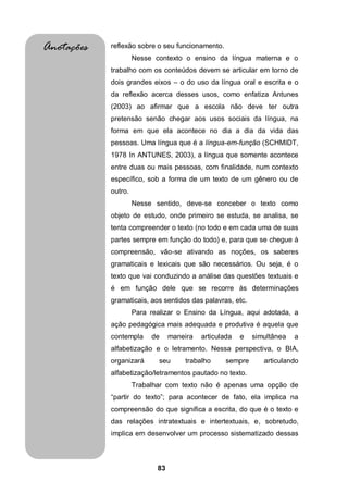 Anotações   reflexão sobre o seu funcionamento.
                     Nesse contexto o ensino da língua materna e o
            trabalho com os conteúdos devem se articular em torno de
            dois grandes eixos – o do uso da língua oral e escrita e o
            da reflexão acerca desses usos, como enfatiza Antunes
            (2003) ao afirmar que a escola não deve ter outra
            pretensão senão chegar aos usos sociais da língua, na
            forma em que ela acontece no dia a dia da vida das
            pessoas. Uma língua que é a língua-em-função (SCHMIDT,
            1978 In ANTUNES, 2003), a língua que somente acontece
            entre duas ou mais pessoas, com finalidade, num contexto
            específico, sob a forma de um texto de um gênero ou de
            outro.
                     Nesse sentido, deve-se conceber o texto como
            objeto de estudo, onde primeiro se estuda, se analisa, se
            tenta compreender o texto (no todo e em cada uma de suas
            partes sempre em função do todo) e, para que se chegue à
            compreensão, vão-se ativando as noções, os saberes
            gramaticais e lexicais que são necessários. Ou seja, é o
            texto que vai conduzindo a análise das questões textuais e
            é em função dele que se recorre às determinações
            gramaticais, aos sentidos das palavras, etc.
                     Para realizar o Ensino da Língua, aqui adotada, a
            ação pedagógica mais adequada e produtiva é aquela que
            contempla     de     maneira   articulada   e   simultânea   a
            alfabetização e o letramento. Nessa perspectiva, o BIA,
            organizará       seu     trabalho      sempre      articulando
            alfabetização/letramentos pautado no texto.
                     Trabalhar com texto não é apenas uma opção de
            “partir do texto”; para acontecer de fato, ela implica na
            compreensão do que significa a escrita, do que é o texto e
            das relações intratextuais e intertextuais, e, sobretudo,
            implica em desenvolver um processo sistematizado dessas



                            83
 