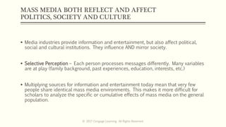 MASS MEDIA BOTH REFLECT AND AFFECT
POLITICS, SOCIETY AND CULTURE
 Media industries provide information and entertainment, but also affect political,
social and cultural institutions. They influence AND mirror society.
 Selective Perception – Each person processes messages differently. Many variables
are at play (family background, past experiences, education, interests, etc.)
 Multiplying sources for information and entertainment today mean that very few
people share identical mass media environments. This makes it more difficult for
scholars to analyze the specific or cumulative effects of mass media on the general
population.
© 2017 Cengage Learning. All Rights Reserved.
 