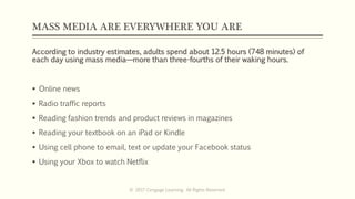 MASS MEDIA ARE EVERYWHERE YOU ARE
According to industry estimates, adults spend about 12.5 hours (748 minutes) of
each day using mass media—more than three-fourths of their waking hours.
 Online news
 Radio traffic reports
 Reading fashion trends and product reviews in magazines
 Reading your textbook on an iPad or Kindle
 Using cell phone to email, text or update your Facebook status
 Using your Xbox to watch Netflix
© 2017 Cengage Learning. All Rights Reserved.
 