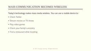 MASS COMMUNICATION BECOMES WIRELESS
Today’s technology makes mass media wireless. You can use a mobile device to:
 Check Twitter
 Stream movies or TV shows
 Play video games
 Check your family’s ancestry
 Find a restaurant while traveling
© 2017 Cengage Learning. All Rights Reserved.
 