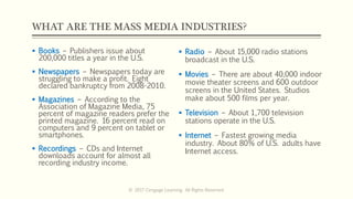WHAT ARE THE MASS MEDIA INDUSTRIES?
 Books – Publishers issue about
200,000 titles a year in the U.S.
 Newspapers – Newspapers today are
struggling to make a profit. Eight
declared bankruptcy from 2008-2010.
 Magazines – According to the
Association of Magazine Media, 75
percent of magazine readers prefer the
printed magazine. 16 percent read on
computers and 9 percent on tablet or
smartphones.
 Recordings – CDs and Internet
downloads account for almost all
recording industry income.
 Radio – About 15,000 radio stations
broadcast in the U.S.
 Movies – There are about 40,000 indoor
movie theater screens and 600 outdoor
screens in the United States. Studios
make about 500 films per year.
 Television – About 1,700 television
stations operate in the U.S.
 Internet – Fastest growing media
industry. About 80% of U.S. adults have
Internet access.
© 2017 Cengage Learning. All Rights Reserved.
 