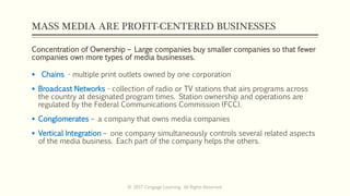 MASS MEDIA ARE PROFIT-CENTERED BUSINESSES
Concentration of Ownership – Large companies buy smaller companies so that fewer
companies own more types of media businesses.
 Chains - multiple print outlets owned by one corporation
 Broadcast Networks - collection of radio or TV stations that airs programs across
the country at designated program times. Station ownership and operations are
regulated by the Federal Communications Commission (FCC).
 Conglomerates – a company that owns media companies
 Vertical Integration – one company simultaneously controls several related aspects
of the media business. Each part of the company helps the others.
© 2017 Cengage Learning. All Rights Reserved.
 
