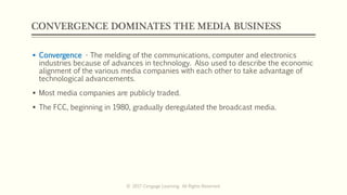 CONVERGENCE DOMINATES THE MEDIA BUSINESS
 Convergence - The melding of the communications, computer and electronics
industries because of advances in technology. Also used to describe the economic
alignment of the various media companies with each other to take advantage of
technological advancements.
 Most media companies are publicly traded.
 The FCC, beginning in 1980, gradually deregulated the broadcast media.
© 2017 Cengage Learning. All Rights Reserved.
 