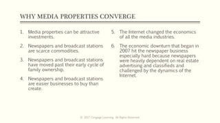 WHY MEDIA PROPERTIES CONVERGE
1. Media properties can be attractive
investments.
2. Newspapers and broadcast stations
are scarce commodities.
3. Newspapers and broadcast stations
have moved past their early cycle of
family ownership.
4. Newspapers and broadcast stations
are easier businesses to buy than
create.
5. The Internet changed the economics
of all the media industries.
6. The economic downturn that began in
2007 hit the newspaper business
especially hard because newspapers
were heavily dependent on real estate
advertising and classifieds and
challenged by the dynamics of the
Internet.
© 2017 Cengage Learning. All Rights Reserved.
 