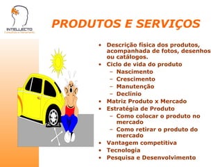 PRODUTOS E SERVIÇOS Descrição física dos produtos, acompanhada de fotos, desenhos ou catálogos. Ciclo de vida do produto Nascimento Crescimento Manutenção Declínio Matriz Produto x Mercado Estratégia de Produto Como colocar o produto no mercado Como retirar o produto do mercado Vantagem competitiva Tecnologia Pesquisa e Desenvolvimento 