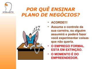 POR QUÊ ENSINAR PLANO DE NEGÓCIOS? ACORDE!!! Assuma o controle da sua carreira, ou alguém assumirá e poderá fazer você experimentar coisas que não queria. O EMPREGO FORMAL ESTÁ EM EXTINÇÃO. O MOMENTO É DO EMPREENDEDOR. 