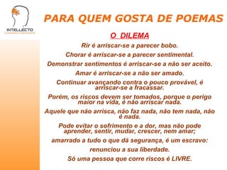 PARA QUEM GOSTA DE POEMAS O  DILEMA Rir é arriscar-se a parecer bobo. Chorar é arriscar-se a parecer sentimental. Demonstrar sentimentos é arriscar-se a não ser aceito. Amar é arriscar-se a não ser amado. Continuar avançando contra o pouco provável, é arriscar-se a fracassar. Porém, os riscos devem ser tomados, porque o perigo maior na vida, é não arriscar nada. Aquele que não arrisca, não faz nada, não tem nada, não é nada. Pode evitar o sofrimento e a dor, mas não pode aprender, sentir, mudar, crescer, nem amar; amarrado a tudo o que dá segurança, é um escravo: renunciou a sua liberdade. Só uma pessoa que corre riscos é LIVRE. 