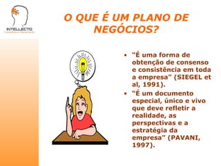 O QUE É UM PLANO DE NEGÓCIOS? “ É uma forma de obtenção de consenso e consistência em toda a empresa” (SIEGEL et al, 1991). “ É um documento especial, único e vivo que deve refletir a realidade, as perspectivas e a estratégia da empresa” (PAVANI, 1997). 