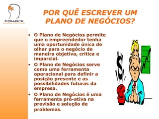 POR QUÊ ESCREVER UM PLANO DE NEGÓCIOS? O Plano de Negócios permite que o empreendedor tenha uma oportunidade única de olhar para o negócio de maneira objetiva, crítica e imparcial. O Plano de Negócios serve como uma ferramenta operacional para definir a posição presente e as possibilidades futuras da empresa. O Plano de Negócios é uma ferramenta pró-ativa na previsão e solução de problemas . 
