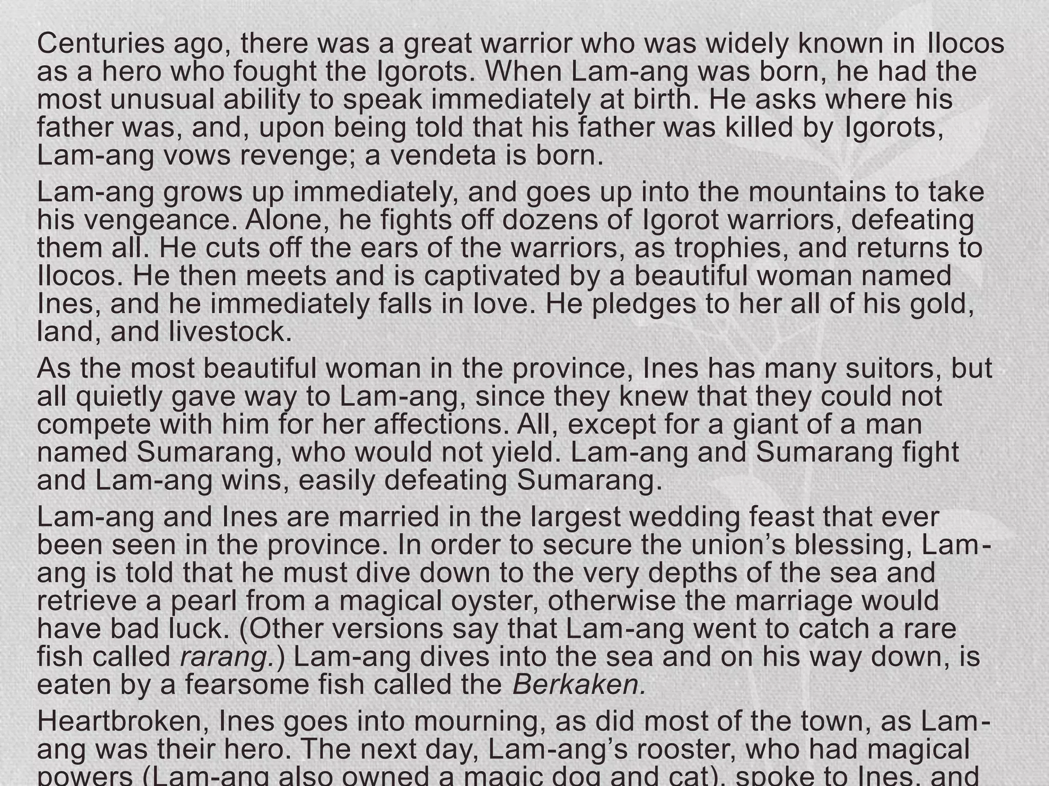 Centuries ago, there was a great warrior who was widely known in Ilocos
as a hero who fought the Igorots. When Lam-ang was born, he had the
most unusual ability to speak immediately at birth. He asks where his
father was, and, upon being told that his father was killed by Igorots,
Lam-ang vows revenge; a vendeta is born.
Lam-ang grows up immediately, and goes up into the mountains to take
his vengeance. Alone, he fights off dozens of Igorot warriors, defeating
them all. He cuts off the ears of the warriors, as trophies, and returns to
Ilocos. He then meets and is captivated by a beautiful woman named
Ines, and he immediately falls in love. He pledges to her all of his gold,
land, and livestock.
As the most beautiful woman in the province, Ines has many suitors, but
all quietly gave way to Lam-ang, since they knew that they could not
compete with him for her affections. All, except for a giant of a man
named Sumarang, who would not yield. Lam-ang and Sumarang fight
and Lam-ang wins, easily defeating Sumarang.
Lam-ang and Ines are married in the largest wedding feast that ever
been seen in the province. In order to secure the union’s blessing, Lam-
ang is told that he must dive down to the very depths of the sea and
retrieve a pearl from a magical oyster, otherwise the marriage would
have bad luck. (Other versions say that Lam-ang went to catch a rare
fish called rarang.) Lam-ang dives into the sea and on his way down, is
eaten by a fearsome fish called the Berkaken.
Heartbroken, Ines goes into mourning, as did most of the town, as Lam-
ang was their hero. The next day, Lam-ang’s rooster, who had magical
 