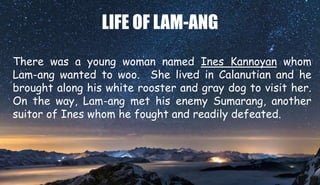 LIFE OF LAM-ANG
There was a young woman named Ines Kannoyan whom
Lam-ang wanted to woo. She lived in Calanutian and he
brought along his white rooster and gray dog to visit her.
On the way, Lam-ang met his enemy Sumarang, another
suitor of Ines whom he fought and readily defeated.
 