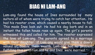 BIAG NI LAM-ANG
Lam-ang found the house of Ines surrounded by many
suitors all of whom were trying to catch her attention. He
had his rooster crow, which caused a nearby house to fall.
This made Ines look out. He had his dog bark and in an
instant the fallen house rose up again. The girl's parents
witnessed this and called for him. The rooster expressed
the love of Lam-ang. The parents agreed to a marriage
with their daughter if Lam-ang would give them a dowry
valued at double their wealth. Lam-ang had no problem
fulfilling this condition and he and Ines were married.
 