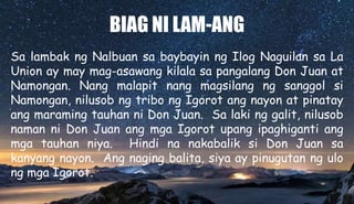 BIAG NI LAM-ANG
Sa lambak ng Nalbuan sa baybayin ng Ilog Naguilan sa La
Union ay may mag-asawang kilala sa pangalang Don Juan at
Namongan. Nang malapit nang magsilang ng sanggol si
Namongan, nilusob ng tribo ng Igorot ang nayon at pinatay
ang maraming tauhan ni Don Juan. Sa laki ng galit, nilusob
naman ni Don Juan ang mga Igorot upang ipaghiganti ang
mga tauhan niya. Hindi na nakabalik si Don Juan sa
kanyang nayon. Ang naging balita, siya ay pinugutan ng ulo
ng mga Igorot.
 
