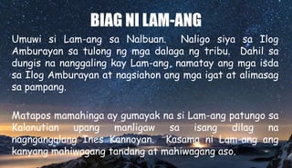 BIAG NI LAM-ANG
Umuwi si Lam-ang sa Nalbuan. Naligo siya sa Ilog
Amburayan sa tulong ng mga dalaga ng tribu. Dahil sa
dungis na nanggaling kay Lam-ang, namatay ang mga isda
sa Ilog Amburayan at nagsiahon ang mga igat at alimasag
sa pampang.
Matapos mamahinga ay gumayak na si Lam-ang patungo sa
Kalanutian upang manligaw sa isang dilag na
nagngangalang Ines Kannoyan. Kasama ni Lam-ang ang
kanyang mahiwagang tandang at mahiwagang aso.
 