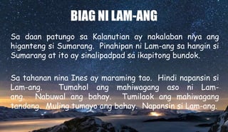 BIAG NI LAM-ANG
Sa daan patungo sa Kalanutian ay nakalaban niya ang
higanteng si Sumarang. Pinahipan ni Lam-ang sa hangin si
Sumarang at ito ay sinalipadpad sa ikapitong bundok.
Sa tahanan nina Ines ay maraming tao. Hindi napansin si
Lam-ang. Tumahol ang mahiwagang aso ni Lam-
ang. Nabuwal ang bahay. Tumilaok ang mahiwagang
tandang. Muling tumayo ang bahay. Napansin si Lam-ang.
 