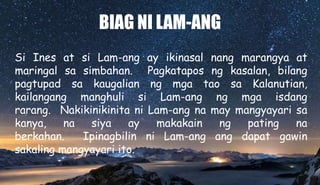 BIAG NI LAM-ANG
Si Ines at si Lam-ang ay ikinasal nang marangya at
maringal sa simbahan. Pagkatapos ng kasalan, bilang
pagtupad sa kaugalian ng mga tao sa Kalanutian,
kailangang manghuli si Lam-ang ng mga isdang
rarang. Nakikinikinita ni Lam-ang na may mangyayari sa
kanya, na siya ay makakain ng pating na
berkahan. Ipinagbilin ni Lam-ang ang dapat gawin
sakaling mangyayari ito.
 