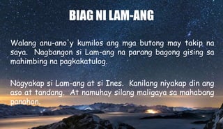 BIAG NI LAM-ANG
Walang anu-ano'y kumilos ang mga butong may takip na
saya. Nagbangon si Lam-ang na parang bagong gising sa
mahimbing na pagkakatulog.
Nagyakap si Lam-ang at si Ines. Kanilang niyakap din ang
aso at tandang. At namuhay silang maligaya sa mahabang
panahon.
 