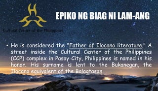 EPIKO NG BIAG NI LAM-ANG
• He is considered the "Father of Ilocano literature." A
street inside the Cultural Center of the Philippines
(CCP) complex in Pasay City, Philippines is named in his
honor. His surname is lent to the Bukanegan, the
Ilocano equivalent of the Balagtasan.
 