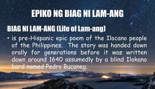 EPIKO NG BIAG NI LAM-ANG
BIAG NI LAM-ANG (Life of Lam-ang)
• is pre-Hispanic epic poem of the Ilocano people
of the Philippines. The story was handed down
orally for generations before it was written
down around 1640 assumedly by a blind Ilokano
bard named Pedro Bucaneg.
 